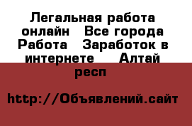 Легальная работа онлайн - Все города Работа » Заработок в интернете   . Алтай респ.